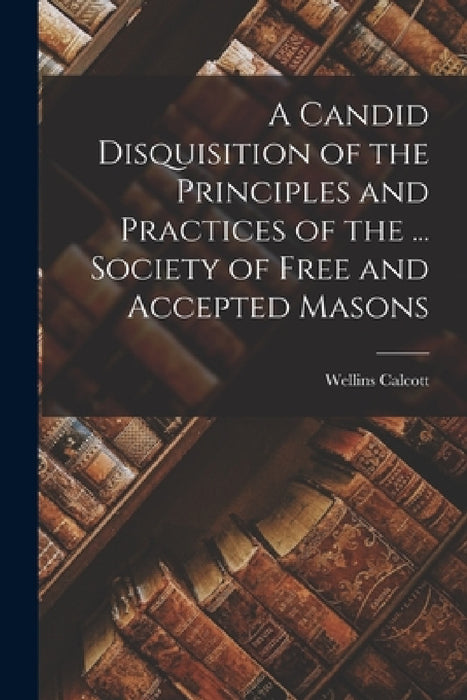 A Candid Disquisition of the Principles and Practices of the ... Society of Free and Accepted Masons by Wellins Calcott