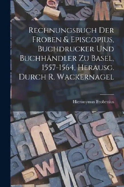 Rechnungsbuch Der Froben & Episcopius, Buchdrucker Und Buchhändler Zu Basel, 1557-1564, Herausg. Durch R. Wackernagel by Hieronymus Frobenius