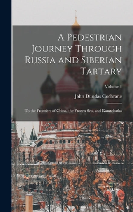 A Pedestrian Journey Through Russia and Siberian Tartary: To the Frontiers of China, the Frozen Sea, and Kamtchatka; Volume 1 by John Dundas Cochrane