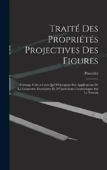 Traité Des Propriétés Projectives Des Figures: Ouvrage Utile a Ceux Qui S'Occupent Des Applications De La Géométrie Descriptive Et D'Opérations Géomét by Poncelet