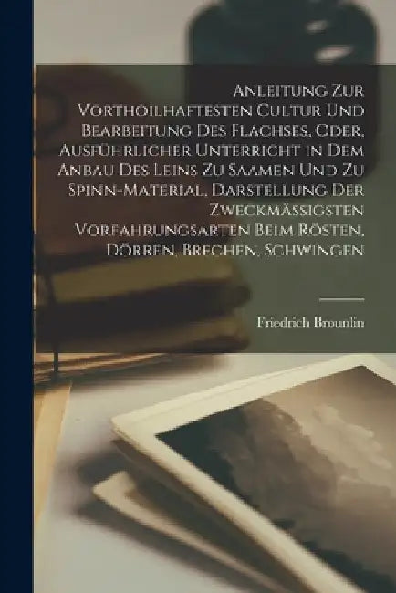 Anleitung Zur Vorthoilhaftesten Cultur Und Bearbeitung Des Flachses, Oder, Ausführlicher Unterricht in Dem Anbau Des Leins Zu Saamen Und Zu Spinn-Mate by Friedrich Brounlin