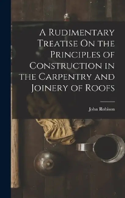 A Rudimentary Treatise On the Principles of Construction in the Carpentry and Joinery of Roofs by John Robison