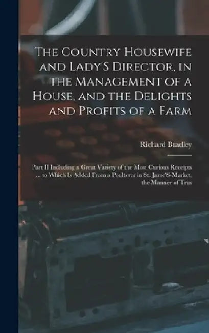 The Country Housewife and Lady'S Director, in the Management of a House, and the Delights and Profits of a Farm: Part II Including a Great Variety of by Richard Bradley