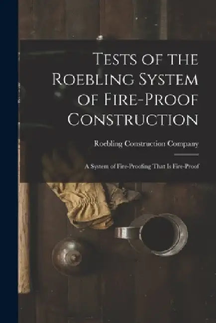Tests of the Roebling System of Fire-Proof Construction: A System of Fire-Proofing That Is Fire-Proof by Roebling Construction Company