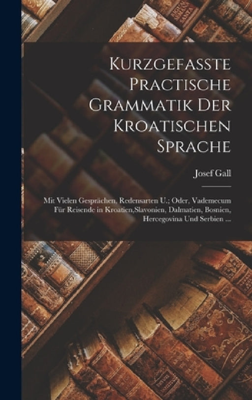 Kurzgefasste Practische Grammatik Der Kroatischen Sprache: Mit Vielen Gesprächen, Redensarten U.; Oder, Vademecum Für Reisende in Kroatien, Slavonien, by Josef Gall