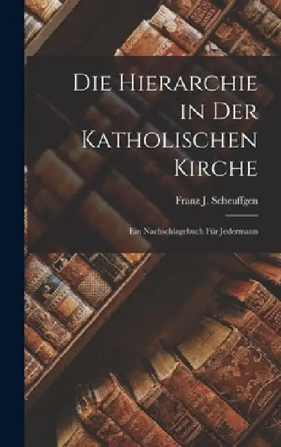 Die Hierarchie in Der Katholischen Kirche: Ein Nachschlagebuch Für Jedermann by Franz J. Scheuffgen