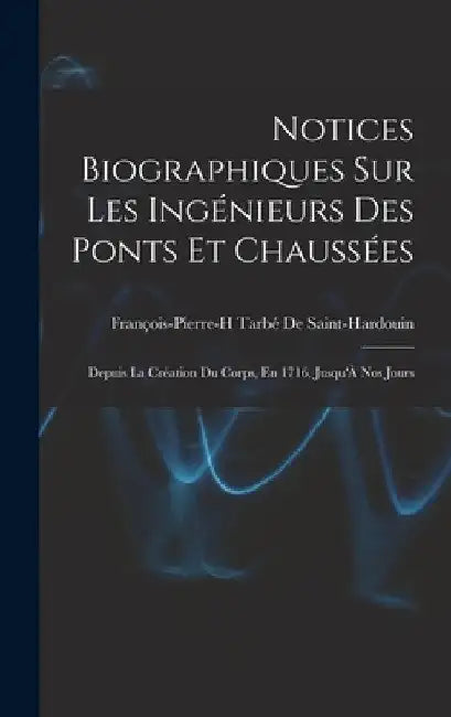 Notices Biographiques Sur Les Ingénieurs Des Ponts Et Chaussées: Depuis La Création Du Corps, En 1716, Jusqu'À Nos Jours by François-Pierre-H Ta de Saint-Hardouin