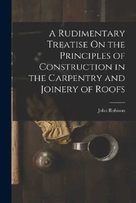A Rudimentary Treatise On the Principles of Construction in the Carpentry and Joinery of Roofs by John Robison