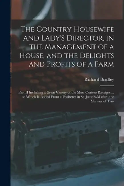 The Country Housewife and Lady'S Director, in the Management of a House, and the Delights and Profits of a Farm: Part II Including a Great Variety of by Richard Bradley