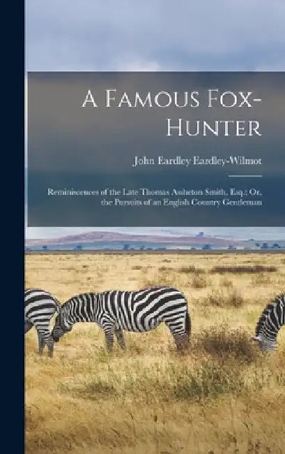 A Famous Fox-Hunter: Reminiscences of the Late Thomas Assheton Smith, Esq.; Or, the Pursuits of an English Country Gentleman by John Eardley Eardley-Wilmot