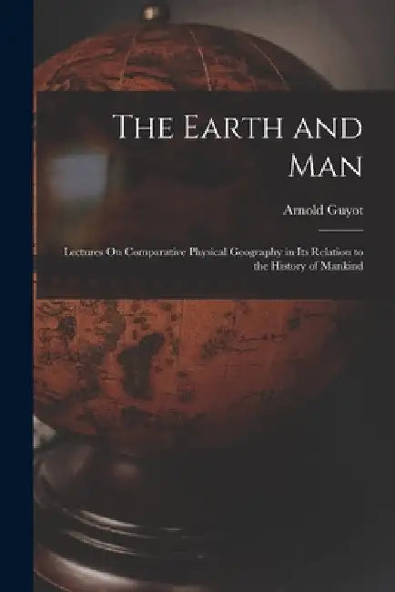 The Earth and Man: Lectures On Comparative Physical Geography in Its Relation to the History of Mankind by Arnold Guyot