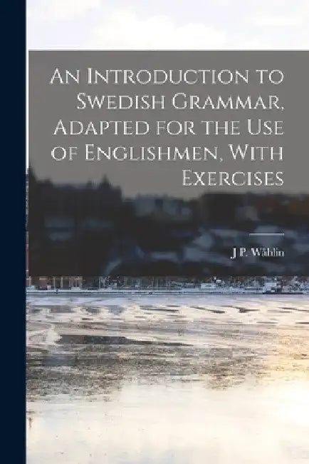 An Introduction to Swedish Grammar, Adapted for the Use of Englishmen, With Exercises by J. P. Wåhlin