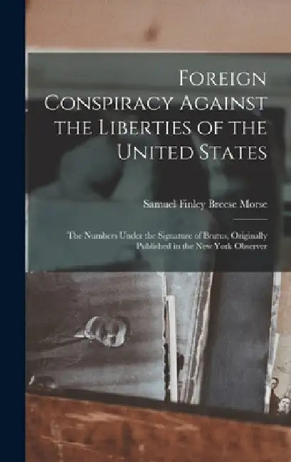 Foreign Conspiracy Against the Liberties of the United States: The Numbers Under the Signature of Brutus, Originally Published in the New York Observe by Samuel Finley Breese Morse