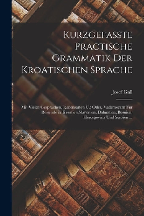 Kurzgefasste Practische Grammatik Der Kroatischen Sprache: Mit Vielen Gesprächen, Redensarten U.; Oder, Vademecum Für Reisende in Kroatien, Slavonien, by Josef Gall