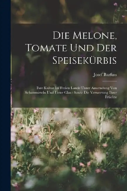 Die Melone, Tomate Und Der Speisekürbis: Ihre Kultur Im Freien Lande Unter Anwendung Von Schutzmitteln Und Unter Glas: Sowie Die Verwertung Ihrer Früc by Josef Barfuss