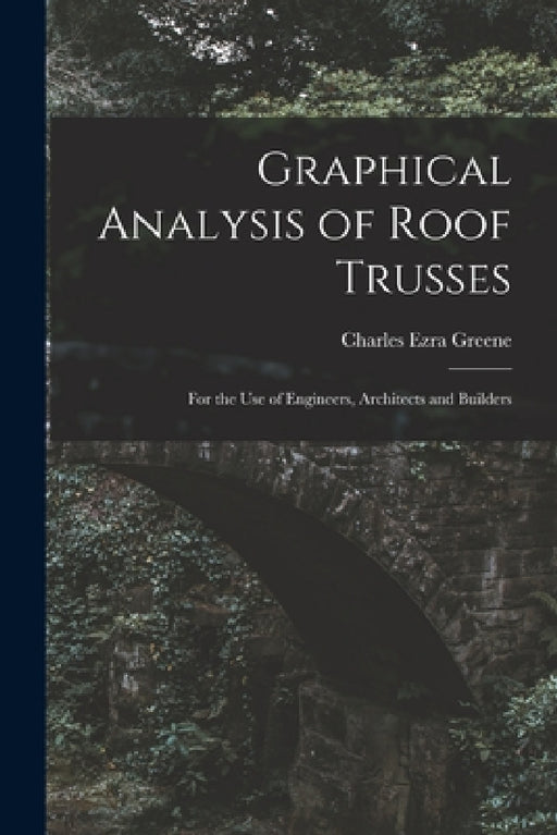Graphical Analysis of Roof Trusses: For the Use of Engineers, Architects and Builders by Charles Ezra Greene