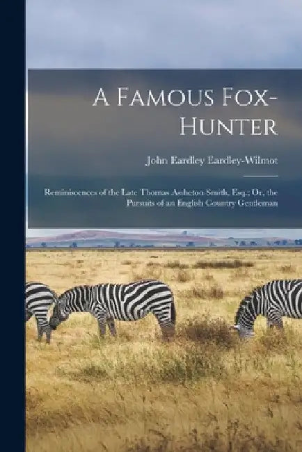A Famous Fox-Hunter: Reminiscences of the Late Thomas Assheton Smith, Esq.; Or, the Pursuits of an English Country Gentleman by John Eardley Eardley-Wilmot