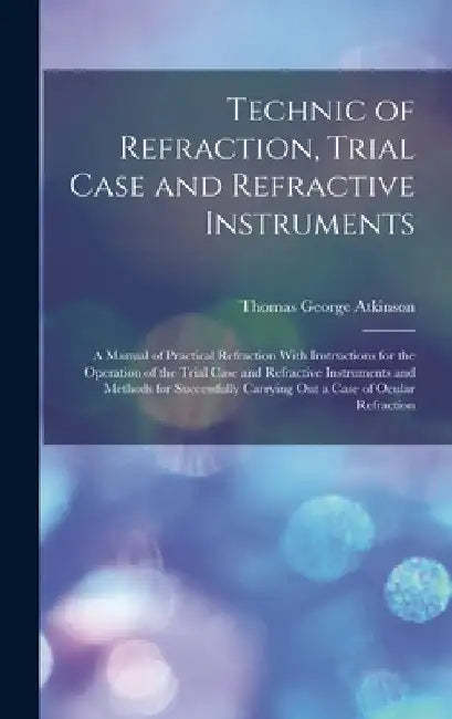 Technic of Refraction, Trial Case and Refractive Instruments: A Manual of Practical Refraction With Instructions for the Operation of the Trial Case a by Thomas George Atkinson