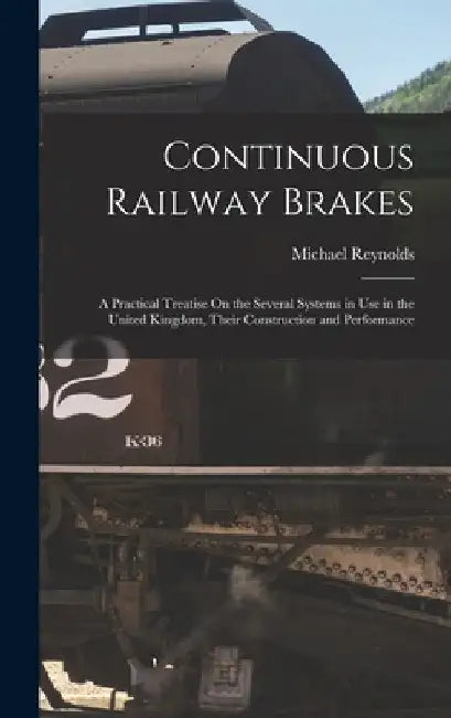 Continuous Railway Brakes: A Practical Treatise On the Several Systems in Use in the United Kingdom, Their Construction and Performance by Michael Reynolds