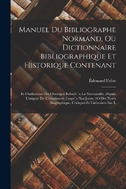 Manuel Du Bibliographe Normand, Ou Dictionnaire Bibliographique Et Historique Contenant: Io L'indication Des Ouvrages Relatifs `a La Normandie, Depuis by Édouard Frère