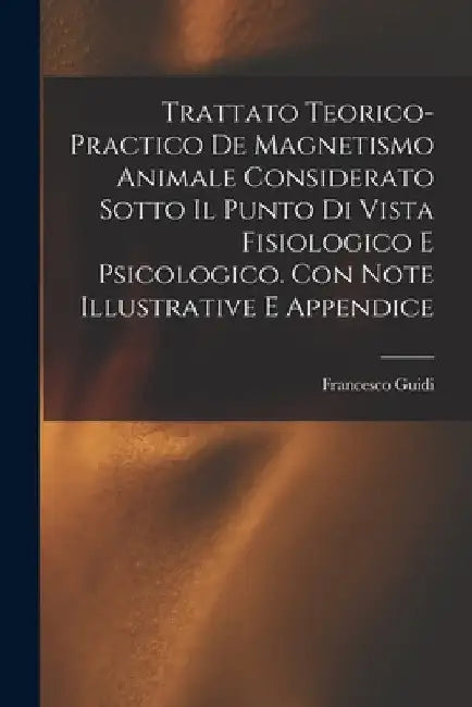 Trattato Teorico-Practico De Magnetismo Animale Considerato Sotto Il Punto Di Vista Fisiologico E Psicologico. Con Note Illustrative E Appendice by Francesco Guidi