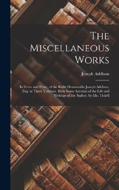 The Miscellaneous Works: In Verse and Prose, of the Right Honourable Joseph Addison, Esq; in Three Volumes. With Some Account of the Life and W by Joseph Addison