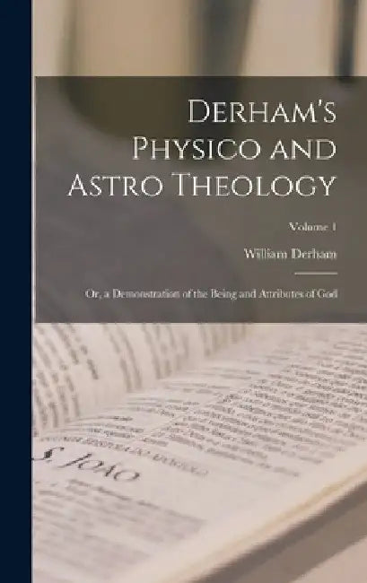 Derham's Physico and Astro Theology: Or, a Demonstration of the Being and Attributes of God; Volume 1 by William Derham
