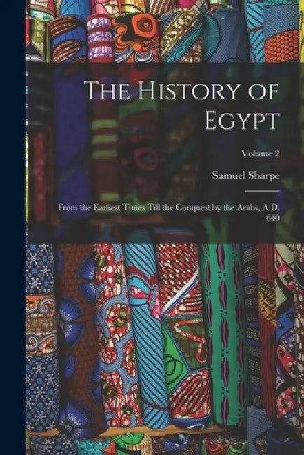 The History of Egypt: From the Earliest Times Till the Conquest by the Arabs, A.D. 640; Volume 2 by Samuel Sharpe