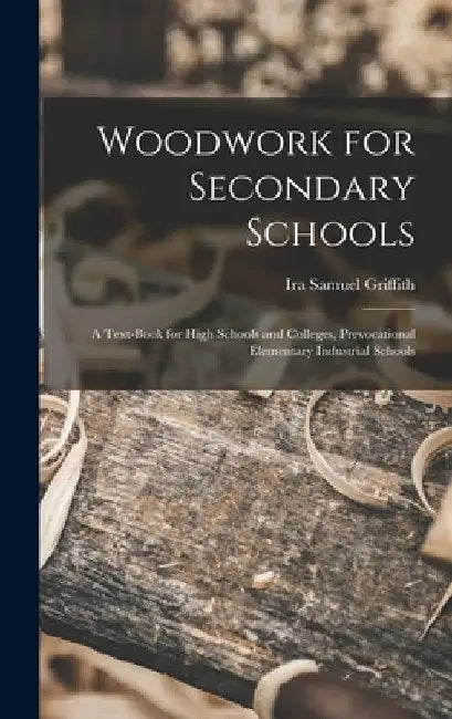 Woodwork for Secondary Schools: A Text-Book for High Schools and Colleges, Prevocational Elementary Industrial Schools by Ira Samuel Griffith