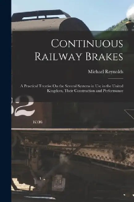 Continuous Railway Brakes: A Practical Treatise On the Several Systems in Use in the United Kingdom, Their Construction and Performance by Michael Reynolds