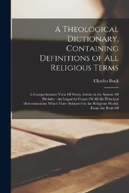 A Theological Dictionary, Containing Definitions of All Religious Terms: A Comprehensive View Of Every Article in the System Of Divinity: An Impartial by Charles Buck
