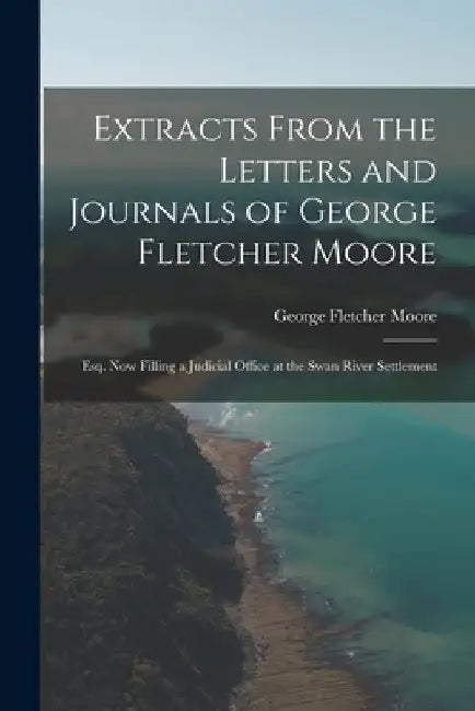Extracts From the Letters and Journals of George Fletcher Moore: Esq. Now Filling a Judicial Office at the Swan River Settlement by George Fletcher Moore