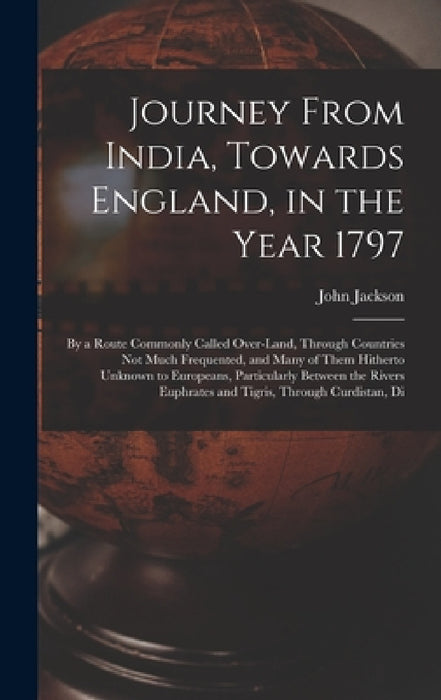 Journey From India, Towards England, in the Year 1797: By a Route Commonly Called Over-Land, Through Countries Not Much Frequented, and Many of Them H by John Jackson