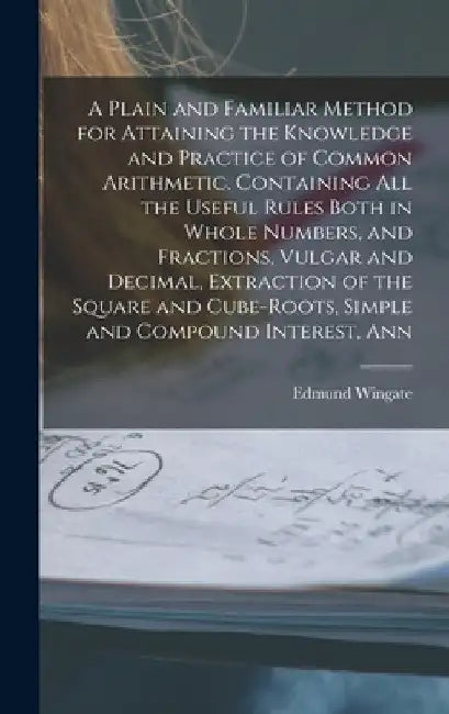 A Plain and Familiar Method for Attaining the Knowledge and Practice of Common Arithmetic. Containing All the Useful Rules Both in Whole Numbers, and by Edmund Wingate