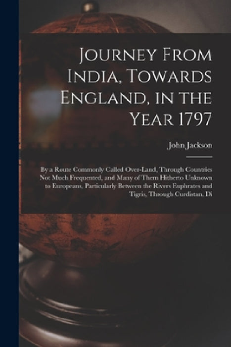 Journey From India, Towards England, in the Year 1797: By a Route Commonly Called Over-Land, Through Countries Not Much Frequented, and Many of Them H by John Jackson