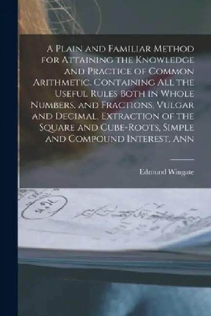 A Plain and Familiar Method for Attaining the Knowledge and Practice of Common Arithmetic. Containing All the Useful Rules Both in Whole Numbers, and by Edmund Wingate