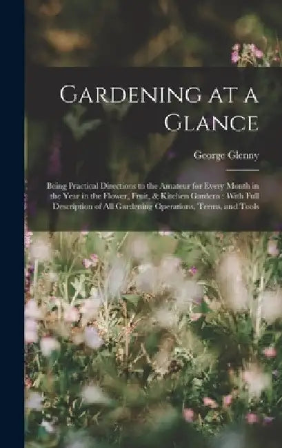 Gardening at a Glance: Being Practical Directions to the Amateur for Every Month in the Year in the Flower, Fruit, & Kitchen Gardens: With Fu by George Glenny