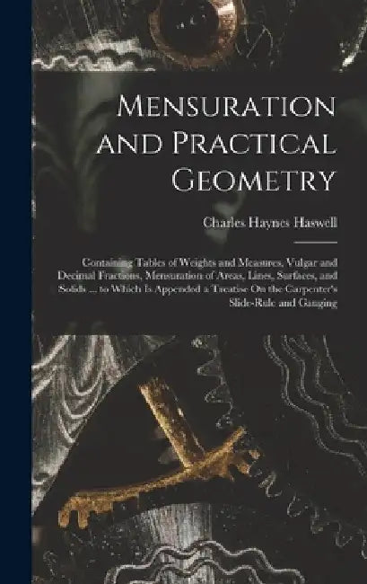 Mensuration and Practical Geometry: Containing Tables of Weights and Measures, Vulgar and Decimal Fractions, Mensuration of Areas, Lines, Surfaces, an by Charles Haynes Haswell