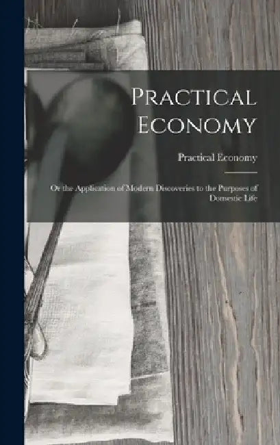 Practical Economy: Or the Application of Modern Discoveries to the Purposes of Domestic Life by Practical Economy
