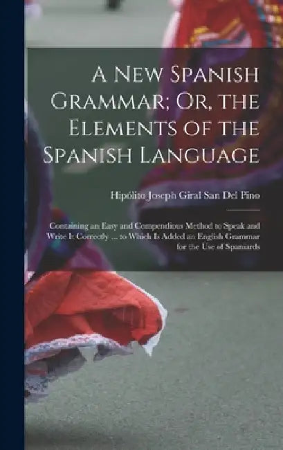 A New Spanish Grammar; Or, the Elements of the Spanish Language: Containing an Easy and Compendious Method to Speak and Write It Correctly ... to Whic by Hipólito Joseph Giral San del Pino