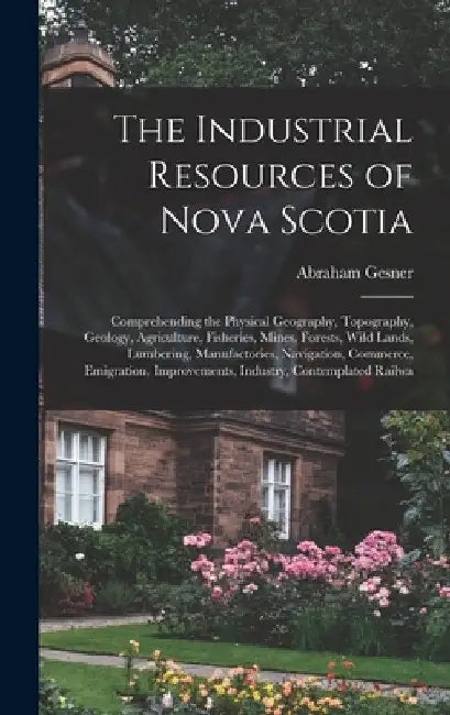 The Industrial Resources of Nova Scotia: Comprehending the Physical Geography, Topography, Geology, Agriculture, Fisheries, Mines, Forests, Wild Lands by Abraham Gesner