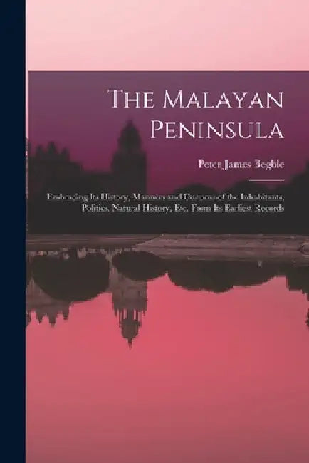 The Malayan Peninsula: Embracing Its History, Manners and Customs of the Inhabitants, Politics, Natural History, Etc. From Its Earliest Recor by Peter James Begbie