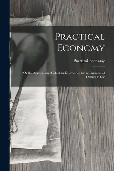 Practical Economy: Or the Application of Modern Discoveries to the Purposes of Domestic Life by Practical Economy