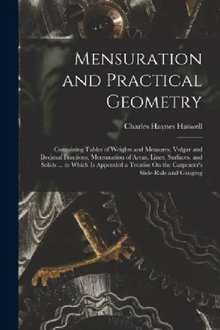 Mensuration and Practical Geometry: Containing Tables of Weights and Measures, Vulgar and Decimal Fractions, Mensuration of Areas, Lines, Surfaces, an by Charles Haynes Haswell