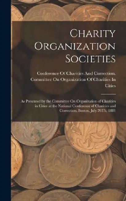 Charity Organization Societies: As Presented by the Committee On Organization of Charities in Cities at the National Conference of Charities and Corre by Conference of Charities and Correctio