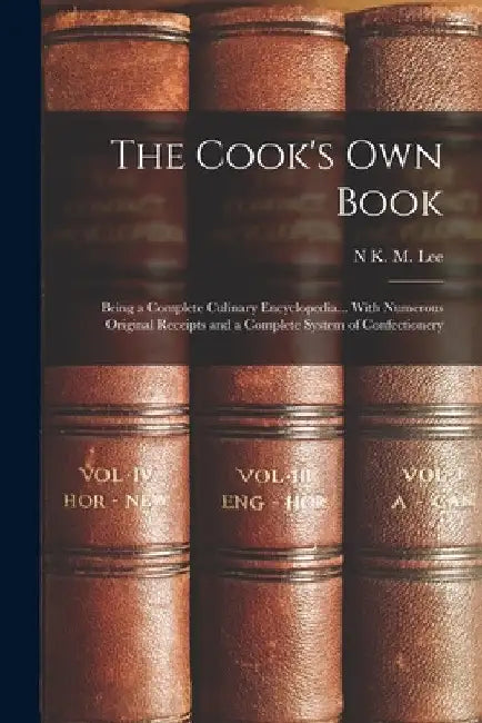 The Cook's Own Book: Being a Complete Culinary Encyclopedia... With Numerous Original Receipts and a Complete System of Confectionery by N. K. M. Lee