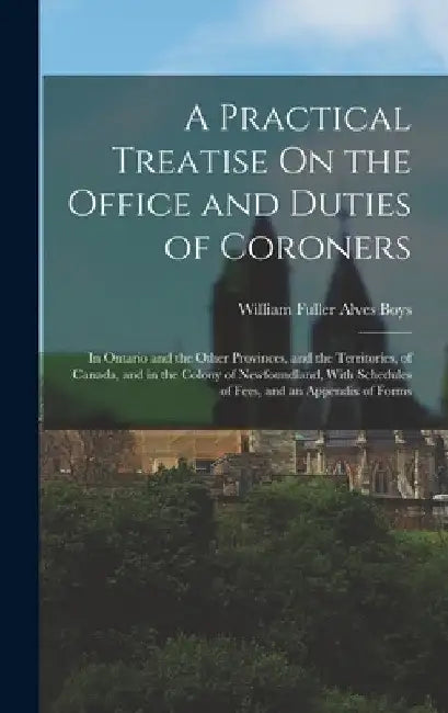 A Practical Treatise On the Office and Duties of Coroners: In Ontario and the Other Provinces, and the Territories, of Canada, and in the Colony of Ne by William Fuller Alves Boys