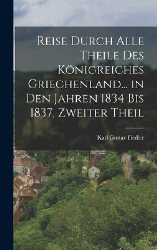 Reise Durch Alle Theile Des Königreiches Griechenland... in Den Jahren 1834 Bis 1837, Zweiter Theil by Karl Gustav Fiedler