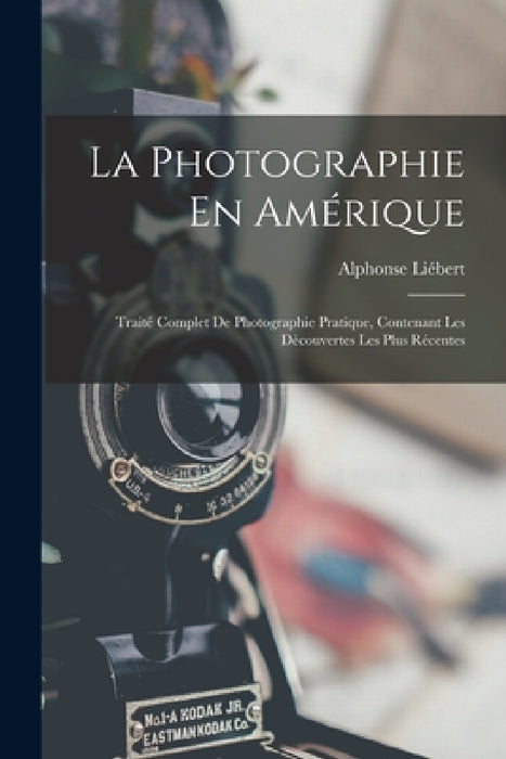 La Photographie En Amérique; Traité Complet De Photographie Pratique, Contenant Les Découvertes Les Plus Récentes by Alphonse Liébert