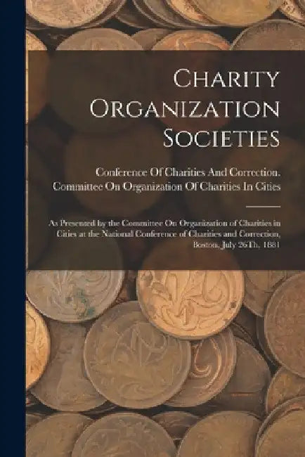 Charity Organization Societies: As Presented by the Committee On Organization of Charities in Cities at the National Conference of Charities and Corre by Conference of Charities and Correctio